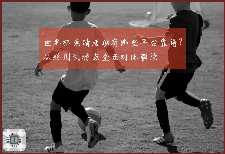 世界杯竞猜活动有哪些平台靠谱？从规则到特点全面对比解读